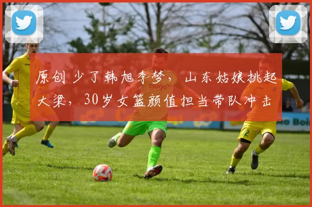 原创 少了韩旭李梦，山东姑娘挑起大梁，30岁女篮颜值担当带队冲击第三冠