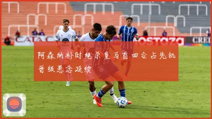 阿森纳补时绝杀皇马首回合占先机晋级悬念延续