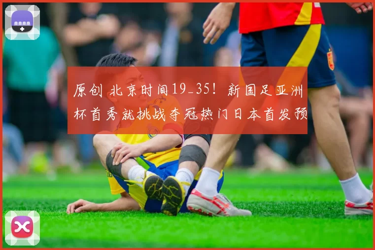 原创 北京时间19_35！新国足亚洲杯首秀就挑战夺冠热门日本首发预测，值得期待