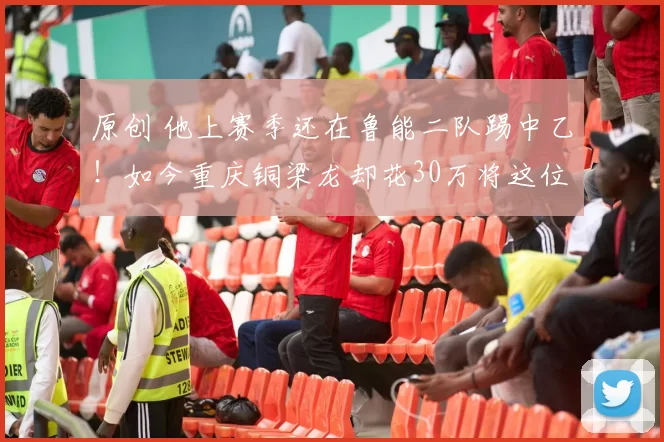 原创 他上赛季还在鲁能二队踢中乙！如今重庆铜梁龙却花30万将这位王牌引进，本轮中超已首秀