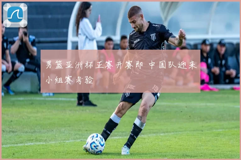 男篮亚洲杯正赛开赛即 中国队迎来小组赛考验