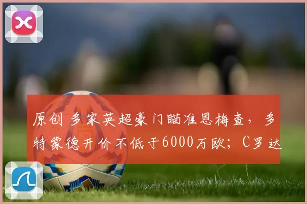 原创 多家英超豪门瞄准恩梅查，多特蒙德开价不低于6000万欧；C罗达成新的里程碑，距离目标越来越近；佩德里将缺席数周，巴塞罗那中超已捉襟见肘