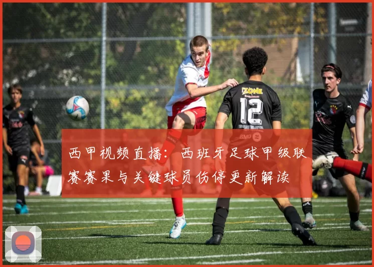 西甲视频直播：西班牙足球甲级联赛赛果与关键球员伤停更新解读