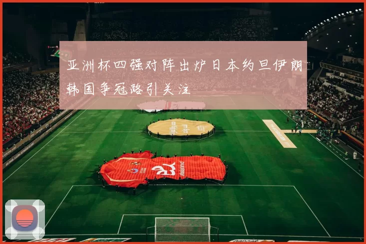 亚洲杯四强对阵出炉日本约旦伊朗韩国争冠路引关注
