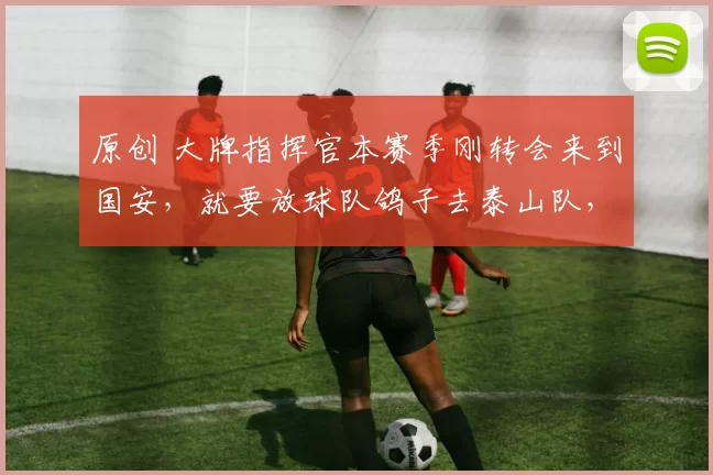 原创 大牌指挥官本赛季刚转会来到国安，就要放球队鸽子去泰山队，引发热议