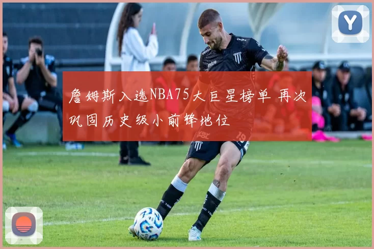 詹姆斯入选NBA75大巨星榜单 再次巩固历史级小前锋地位