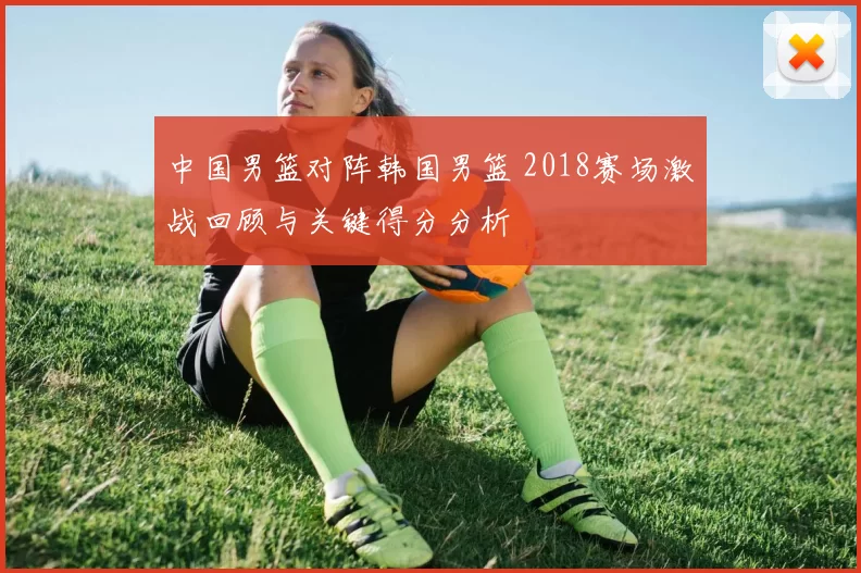 中国男篮对阵韩国男篮 2018赛场激战回顾与关键得分分析
